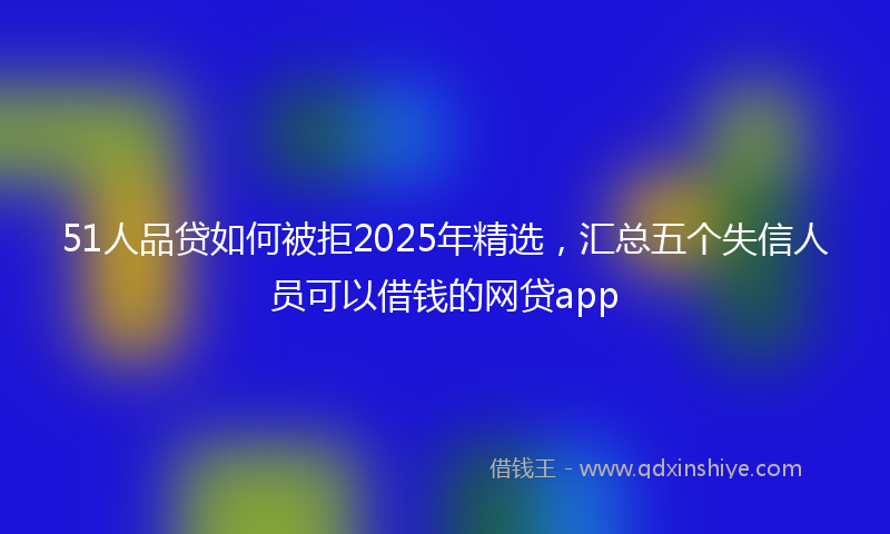 51人品贷如何被拒2025年精选，汇总五个失信人员可以借钱的网贷app