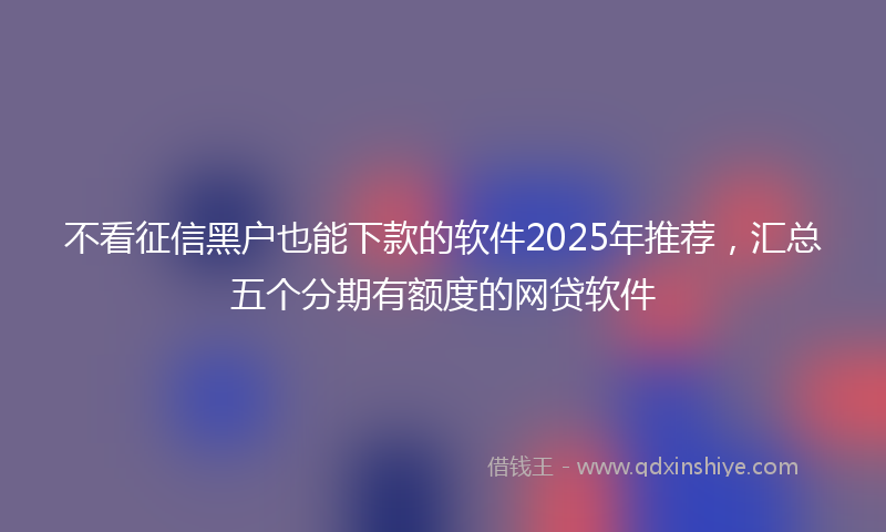 不看征信黑户也能下款的软件2025年推荐，汇总五个分期有额度的网贷软件
