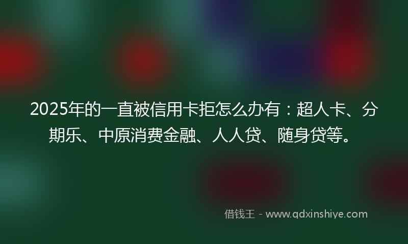2025年的一直被信用卡拒怎么办有：超人卡、分期乐、中原消费金融、人人贷、随身贷等。