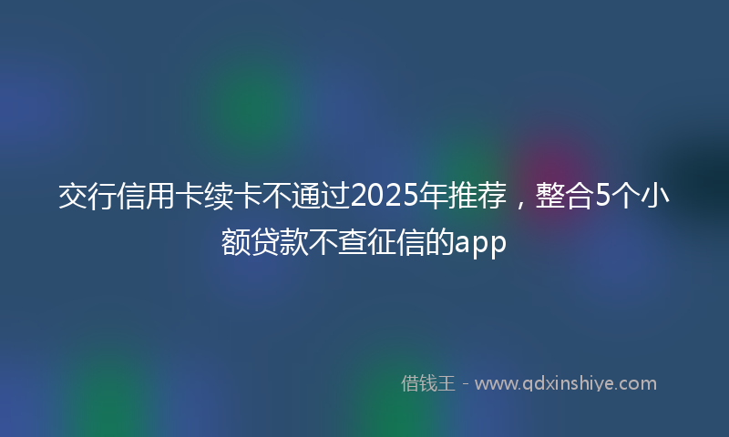 交行信用卡续卡不通过2025年推荐，整合5个小额贷款不查征信的app