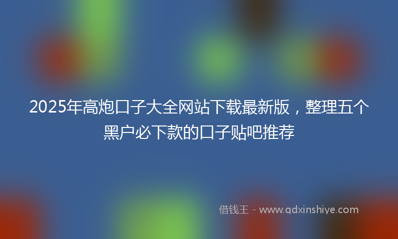 2025年高炮口子大全网站下载最新版，整理五个黑户必下款的口子贴吧推荐
