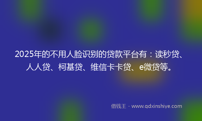 2025年的不用人脸识别的贷款平台有：读秒贷、人人贷、柯基贷、维信卡卡贷、e微贷等。