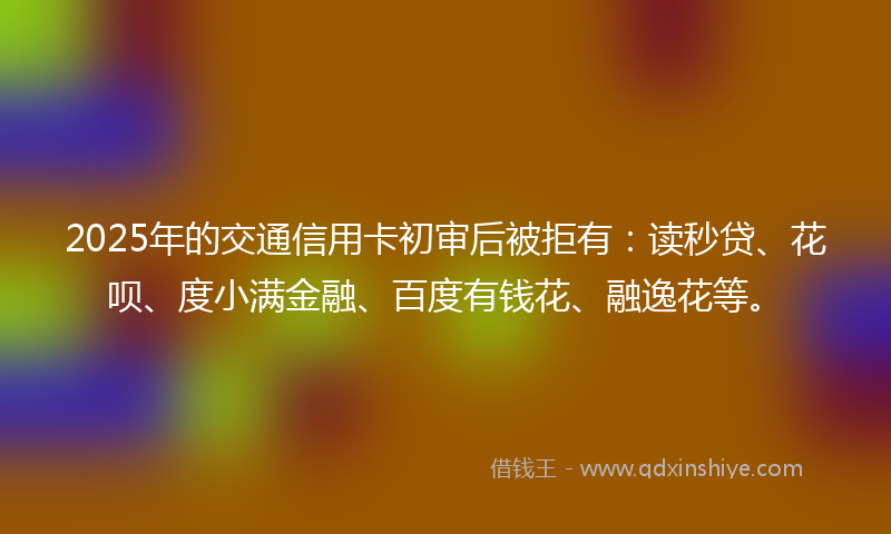 2025年的交通信用卡初审后被拒有：读秒贷、花呗、度小满金融、百度有钱花、融逸花等。