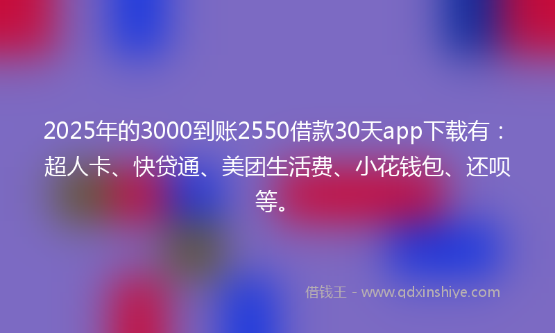 2025年的3000到账2550借款30天app下载有：超人卡、快贷通、美团生活费、小花钱包、还呗等。