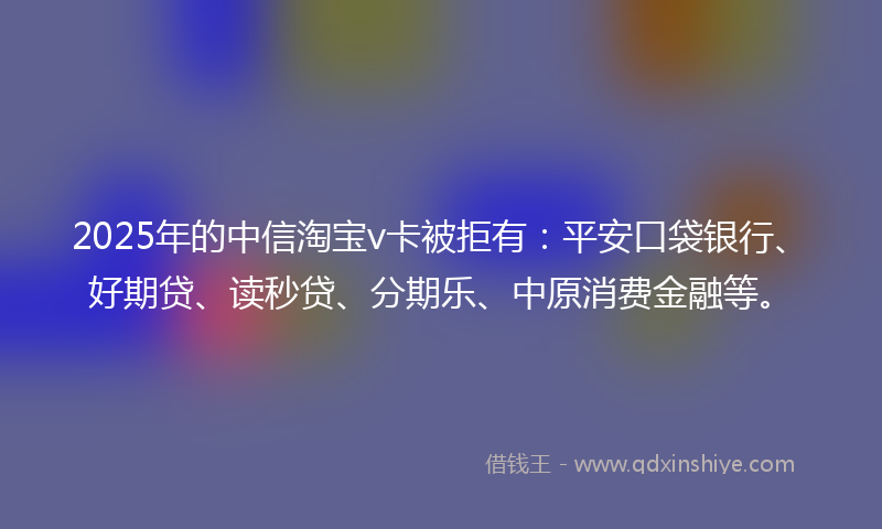 2025年的中信淘宝v卡被拒有：平安口袋银行、好期贷、读秒贷、分期乐、中原消费金融等。