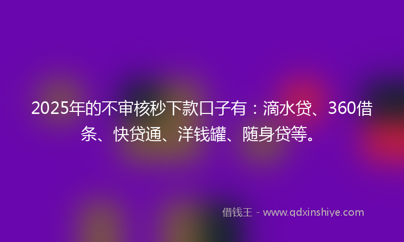 2025年的不审核秒下款口子有：滴水贷、360借条、快贷通、洋钱罐、随身贷等。