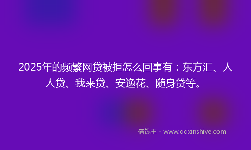 2025年的频繁网贷被拒怎么回事有：东方汇、人人贷、我来贷、安逸花、随身贷等。