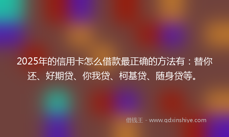 2025年的信用卡怎么借款最正确的方法有：替你还、好期贷、你我贷、柯基贷、随身贷等。