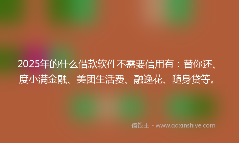 2025年的什么借款软件不需要信用有：替你还、度小满金融、美团生活费、融逸花、随身贷等。