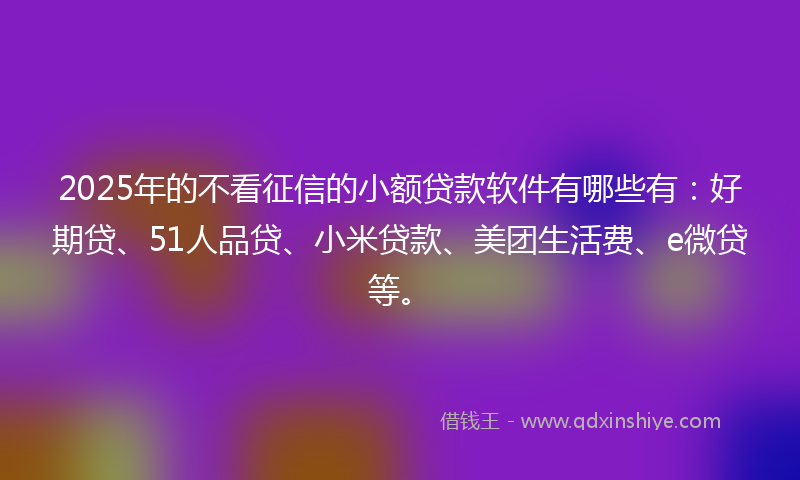 2025年的不看征信的小额贷款软件有哪些有：好期贷、51人品贷、小米贷款、美团生活费、e微贷等。