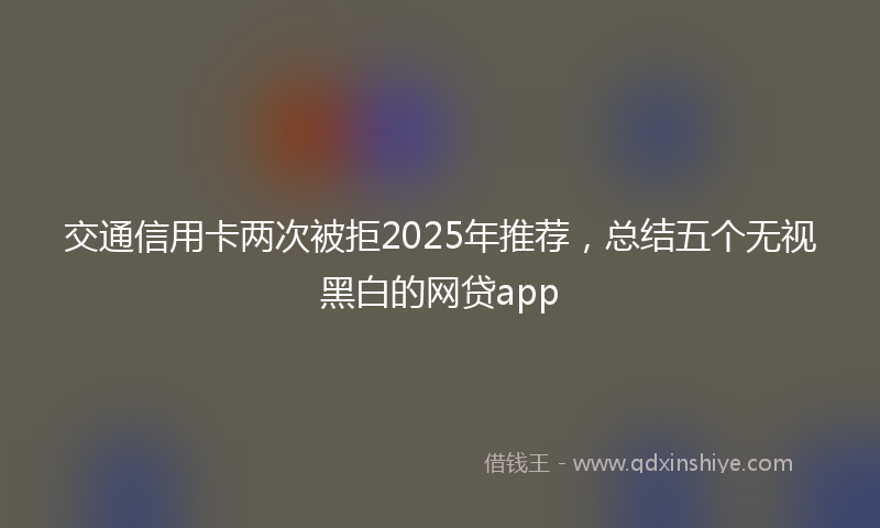 交通信用卡两次被拒2025年推荐，总结五个无视黑白的网贷app