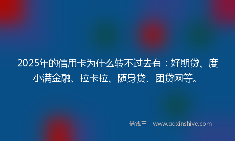 2025年的信用卡为什么转不过去有：好期贷、度小满金融、拉卡拉、随身贷、团贷网等。