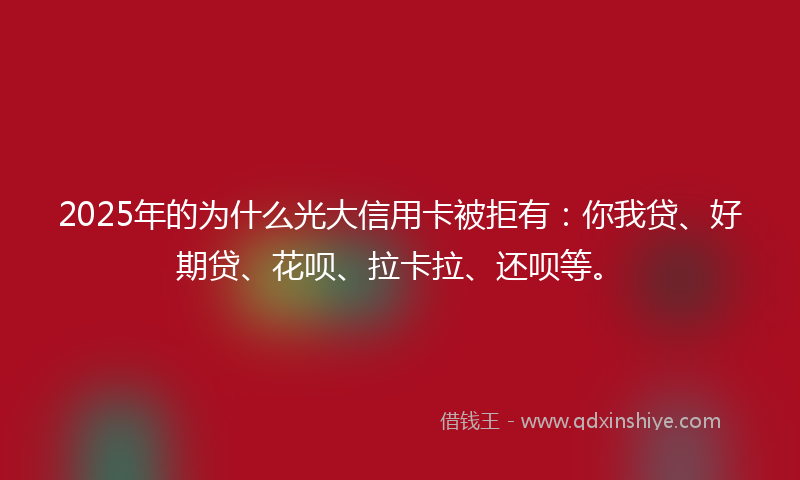 2025年的为什么光大信用卡被拒有：你我贷、好期贷、花呗、拉卡拉、还呗等。