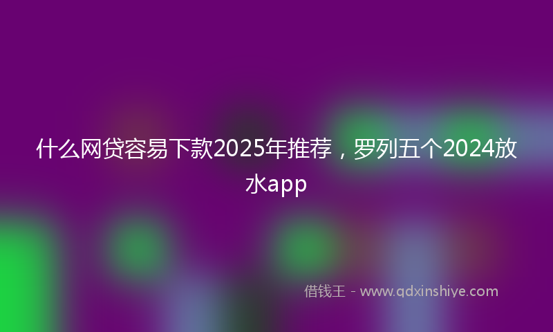 什么网贷容易下款2025年推荐，罗列五个2024放水app