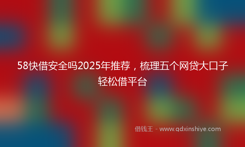 58快借安全吗2025年推荐，梳理五个网贷大口子轻松借平台