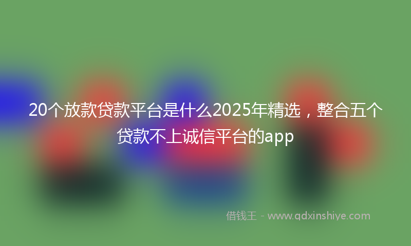 20个放款贷款平台是什么2025年精选，整合五个贷款不上诚信平台的app