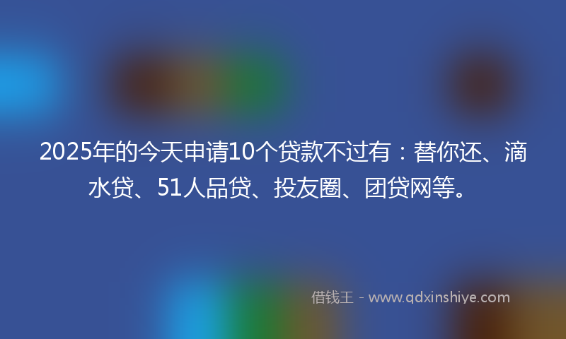 2025年的今天申请10个贷款不过有：替你还、滴水贷、51人品贷、投友圈、团贷网等。