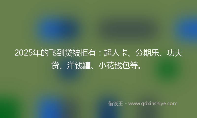 2025年的飞到贷被拒有：超人卡、分期乐、功夫贷、洋钱罐、小花钱包等。