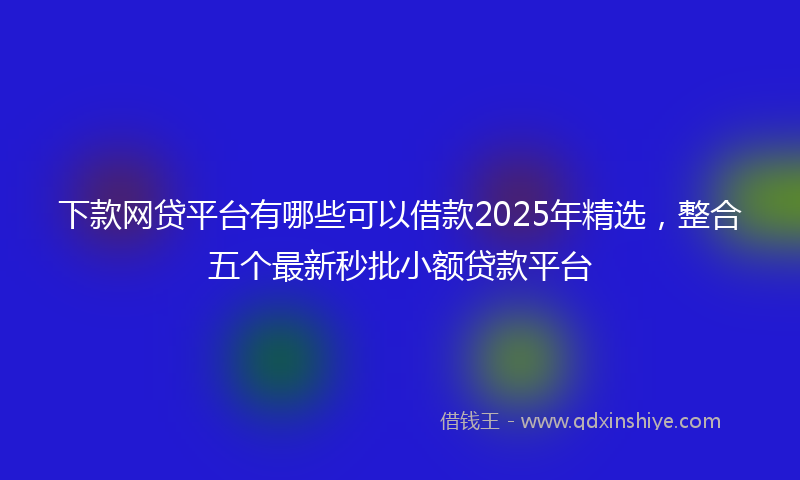 下款网贷平台有哪些可以借款2025年精选，整合五个最新秒批小额贷款平台
