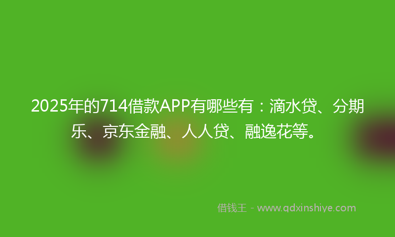 2025年的714借款APP有哪些有：滴水贷、分期乐、京东金融、人人贷、融逸花等。