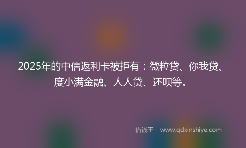 2025年的中信返利卡被拒有：微粒贷、你我贷、度小满金融、人人贷、还呗等。