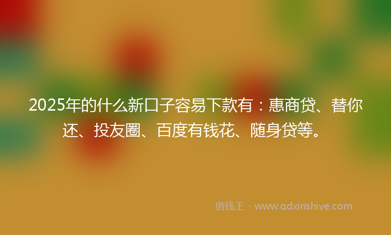 2025年的什么新口子容易下款有：惠商贷、替你还、投友圈、百度有钱花、随身贷等。