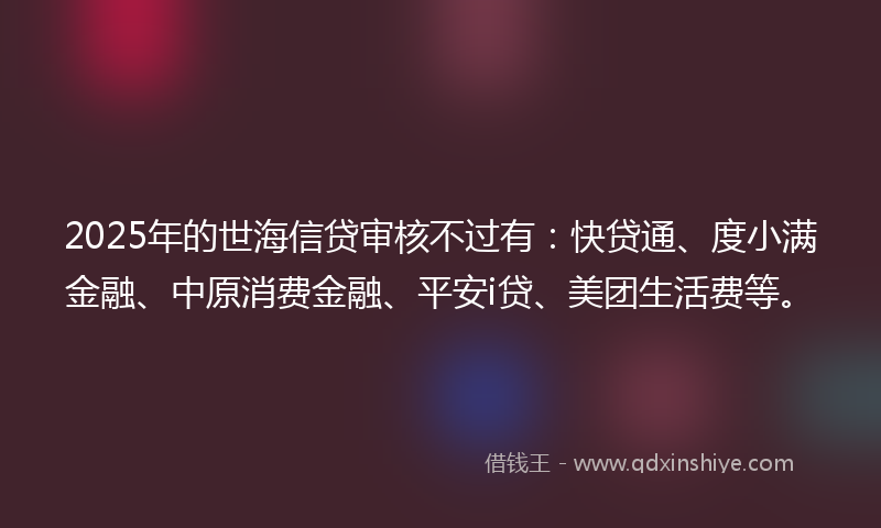 2025年的世海信贷审核不过有：快贷通、度小满金融、中原消费金融、平安i贷、美团生活费等。
