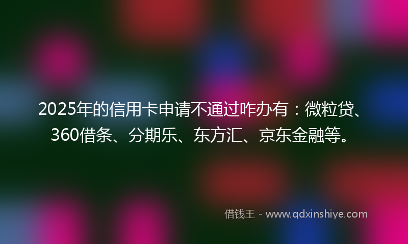 2025年的信用卡申请不通过咋办有:微粒贷、360借条、分期乐、东方汇、京东金融等。