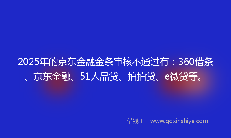 2025年的京东金融金条审核不通过有：360借条、京东金融、51人品贷、拍拍贷、e微贷等。