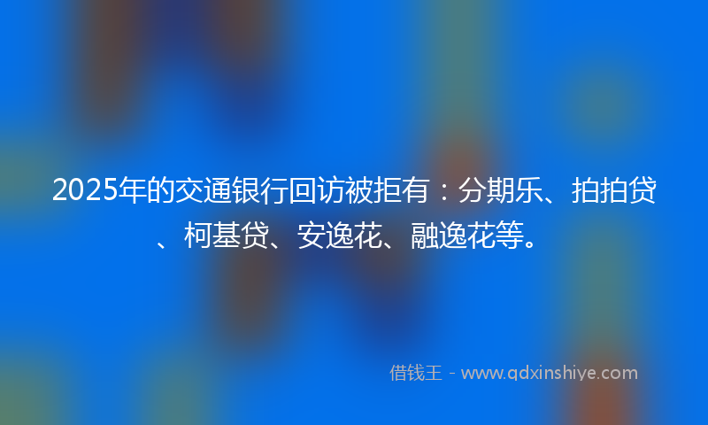 2025年的交通银行回访被拒有：分期乐、拍拍贷、柯基贷、安逸花、融逸花等。
