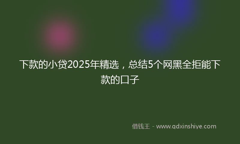下款的小贷2025年精选，总结5个网黑全拒能下款的口子