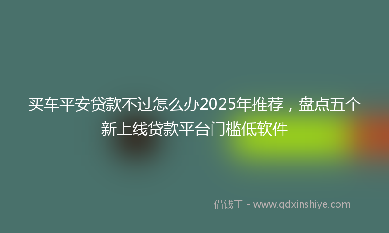 买车平安贷款不过怎么办2025年推荐，盘点五个新上线贷款平台门槛低软件