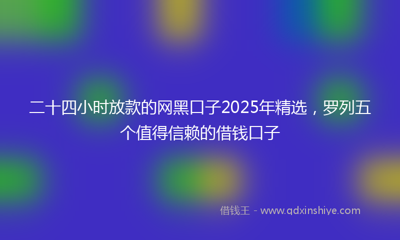 二十四小时放款的网黑口子2025年精选，罗列五个值得信赖的借钱口子