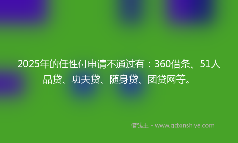 2025年的任性付申请不通过有：360借条、51人品贷、功夫贷、随身贷、团贷网等。