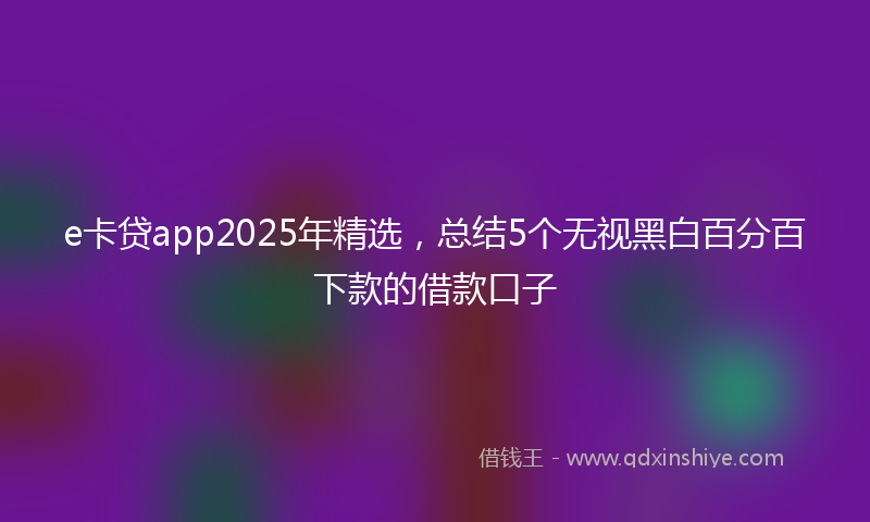 e卡贷app2025年精选，总结5个无视黑白百分百下款的借款口子