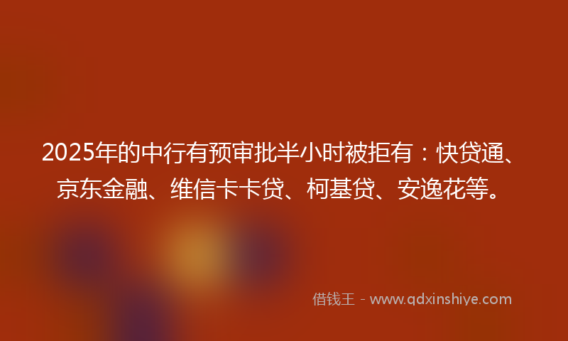 2025年的中行有预审批半小时被拒有：快贷通、京东金融、维信卡卡贷、柯基贷、安逸花等。