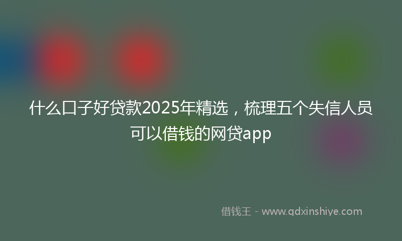什么口子好贷款2025年精选，梳理五个失信人员可以借钱的网贷app
