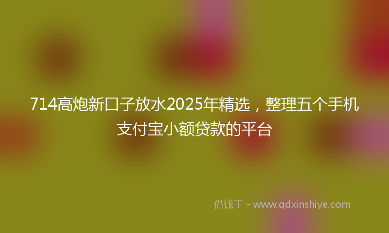 714高炮新口子放水2025年精选，整理五个手机支付宝小额贷款的平台