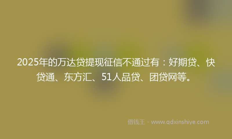 2025年的万达贷提现征信不通过有：好期贷、快贷通、东方汇、51人品贷、团贷网等。