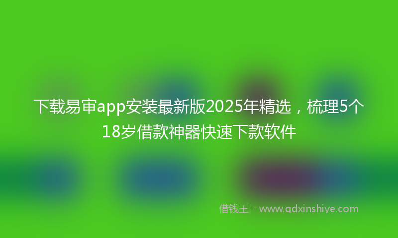 下载易审app安装最新版2025年精选，梳理5个18岁借款神器快速下款软件