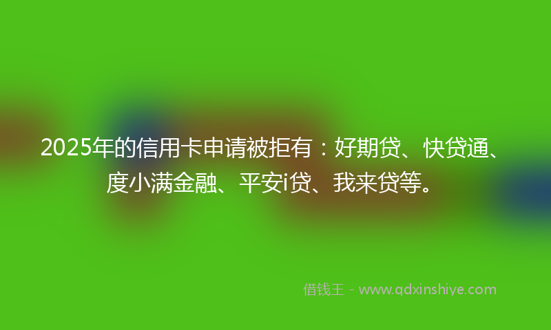 2025年的信用卡申请被拒有：好期贷、快贷通、度小满金融、平安i贷、我来贷等。
