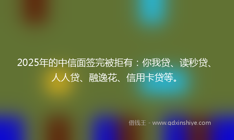 2025年的中信面签完被拒有：你我贷、读秒贷、人人贷、融逸花、信用卡贷等。