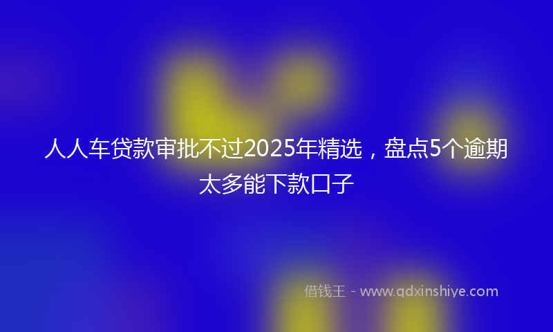 人人车贷款审批不过2025年精选，盘点5个逾期太多能下款口子