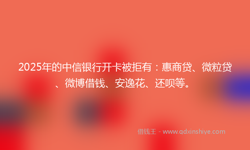 2025年的中信银行开卡被拒有：惠商贷、微粒贷、微博借钱、安逸花、还呗等。