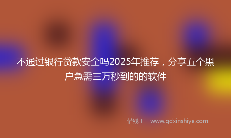 不通过银行贷款安全吗2025年推荐，分享五个黑户急需三万秒到的的软件