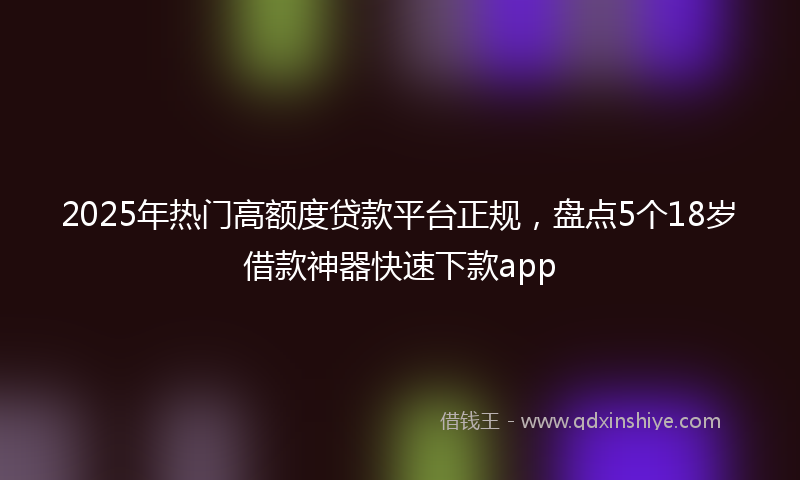 2025年热门高额度贷款平台正规，盘点5个18岁借款神器快速下款app