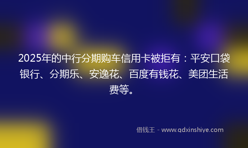 2025年的中行分期购车信用卡被拒有：平安口袋银行、分期乐、安逸花、百度有钱花、美团生活费等。