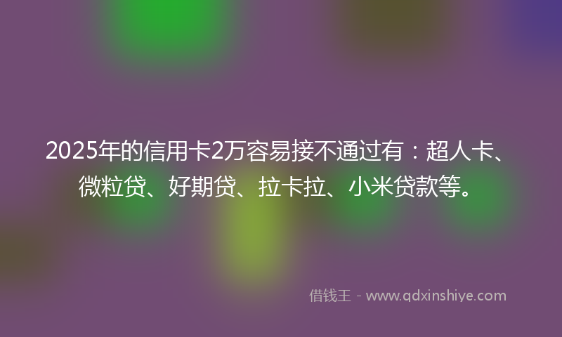 2025年的信用卡2万容易接不通过有：超人卡、微粒贷、好期贷、拉卡拉、小米贷款等。
