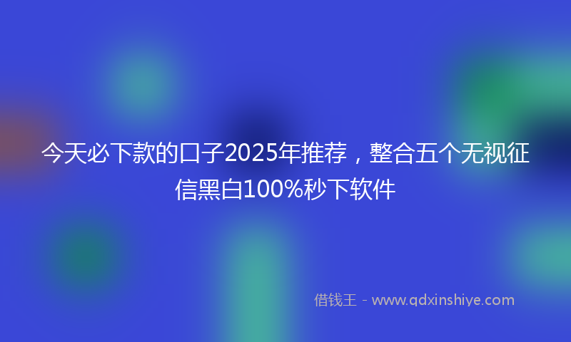 今天必下款的口子2025年推荐，整合五个无视征信黑白100%秒下软件