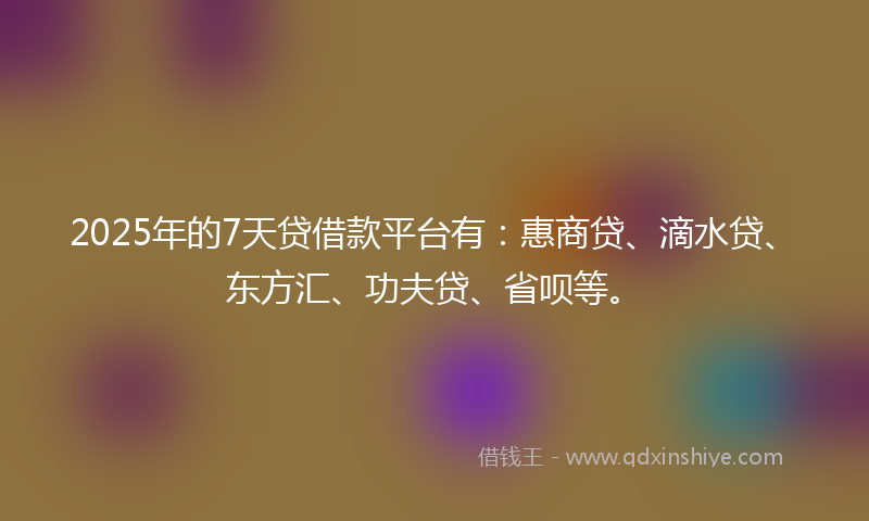 2025年的7天贷借款平台有：惠商贷、滴水贷、东方汇、功夫贷、省呗等。